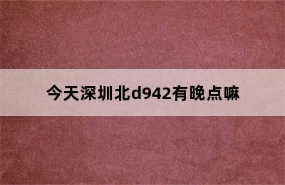 今天深圳北d942有晚点嘛