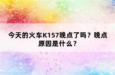 今天的火车K157晚点了吗？晚点原因是什么？