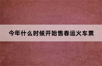 今年什么时候开始售春运火车票