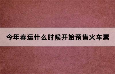 今年春运什么时候开始预售火车票