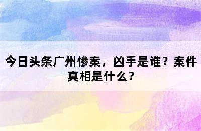 今日头条广州惨案，凶手是谁？案件真相是什么？