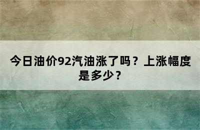 今日油价92汽油涨了吗？上涨幅度是多少？