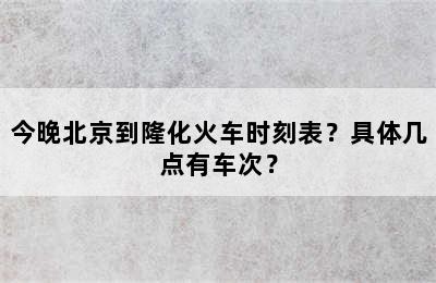 今晚北京到隆化火车时刻表？具体几点有车次？