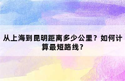 从上海到昆明距离多少公里？如何计算最短路线？