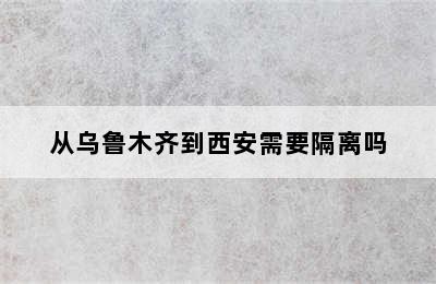 从乌鲁木齐到西安需要隔离吗