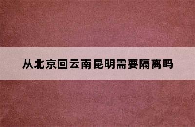 从北京回云南昆明需要隔离吗