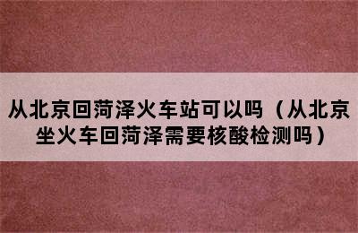 从北京回菏泽火车站可以吗（从北京坐火车回菏泽需要核酸检测吗）
