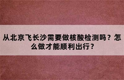 从北京飞长沙需要做核酸检测吗？怎么做才能顺利出行？