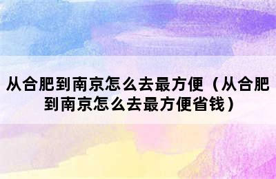 从合肥到南京怎么去最方便（从合肥到南京怎么去最方便省钱）