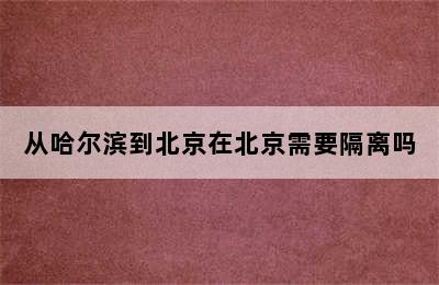 从哈尔滨到北京在北京需要隔离吗