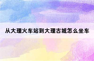 从大理火车站到大理古城怎么坐车