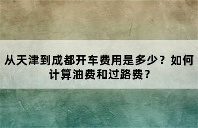 从天津到成都开车费用是多少？如何计算油费和过路费？