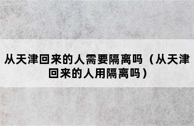 从天津回来的人需要隔离吗（从天津回来的人用隔离吗）