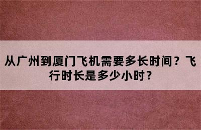 从广州到厦门飞机需要多长时间？飞行时长是多少小时？