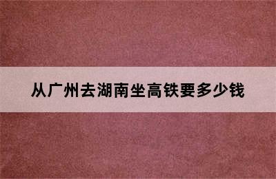 从广州去湖南坐高铁要多少钱