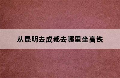 从昆明去成都去哪里坐高铁