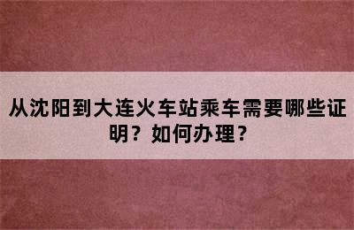 从沈阳到大连火车站乘车需要哪些证明？如何办理？
