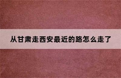 从甘肃走西安最近的路怎么走了