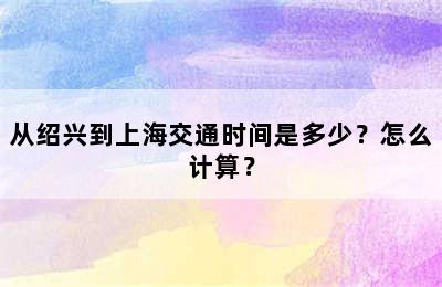 从绍兴到上海交通时间是多少？怎么计算？