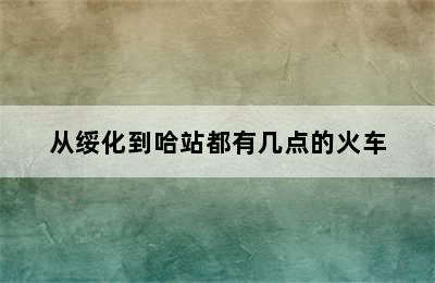 从绥化到哈站都有几点的火车