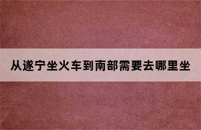 从遂宁坐火车到南部需要去哪里坐