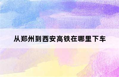 从郑州到西安高铁在哪里下车