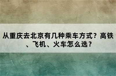 从重庆去北京有几种乘车方式？高铁、飞机、火车怎么选？