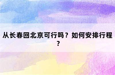 从长春回北京可行吗？如何安排行程？