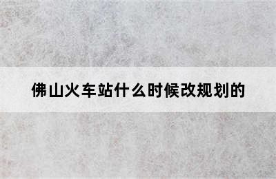 佛山火车站什么时候改规划的