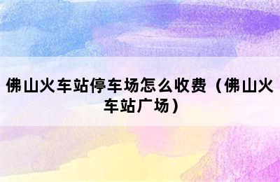 佛山火车站停车场怎么收费（佛山火车站广场）
