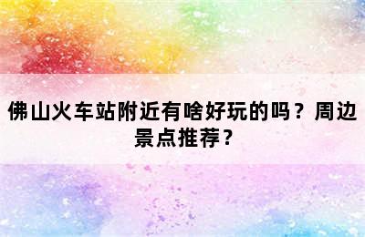 佛山火车站附近有啥好玩的吗？周边景点推荐？