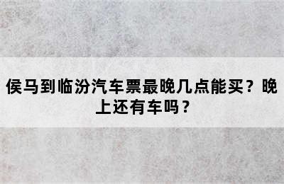 侯马到临汾汽车票最晚几点能买？晚上还有车吗？