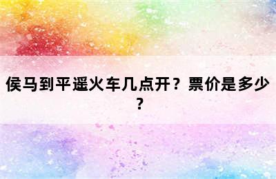 侯马到平遥火车几点开？票价是多少？