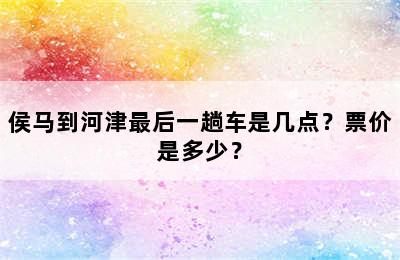 侯马到河津最后一趟车是几点？票价是多少？