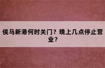侯马新港何时关门？晚上几点停止营业？