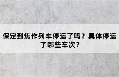 保定到焦作列车停运了吗？具体停运了哪些车次？