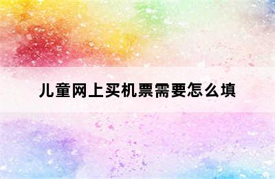 儿童网上买机票需要怎么填