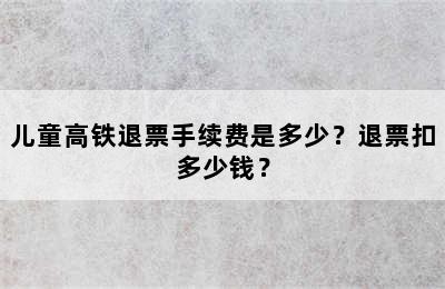 儿童高铁退票手续费是多少？退票扣多少钱？