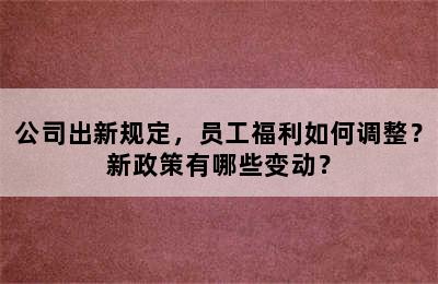 公司出新规定，员工福利如何调整？新政策有哪些变动？
