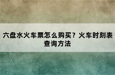 六盘水火车票怎么购买？火车时刻表查询方法
