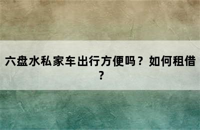 六盘水私家车出行方便吗？如何租借？