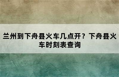 兰州到下舟县火车几点开？下舟县火车时刻表查询