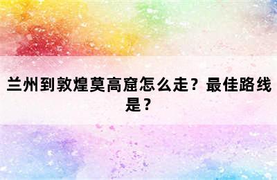 兰州到敦煌莫高窟怎么走？最佳路线是？
