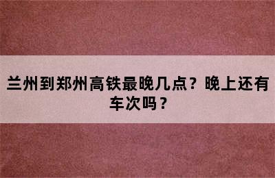 兰州到郑州高铁最晚几点？晚上还有车次吗？