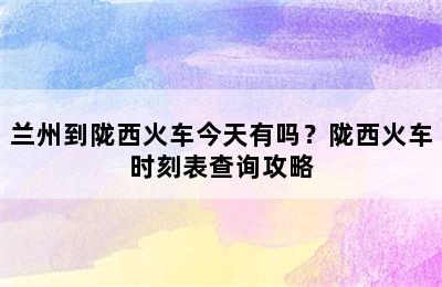 兰州到陇西火车今天有吗？陇西火车时刻表查询攻略