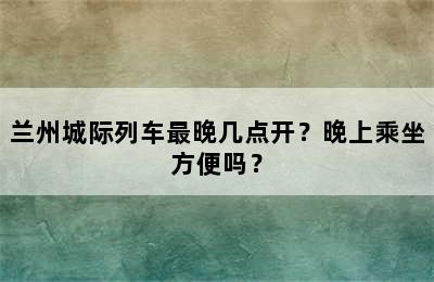 兰州城际列车最晚几点开？晚上乘坐方便吗？