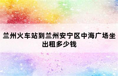 兰州火车站到兰州安宁区中海广场坐出租多少钱