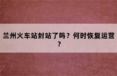 兰州火车站封站了吗？何时恢复运营？