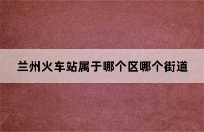 兰州火车站属于哪个区哪个街道