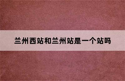 兰州西站和兰州站是一个站吗